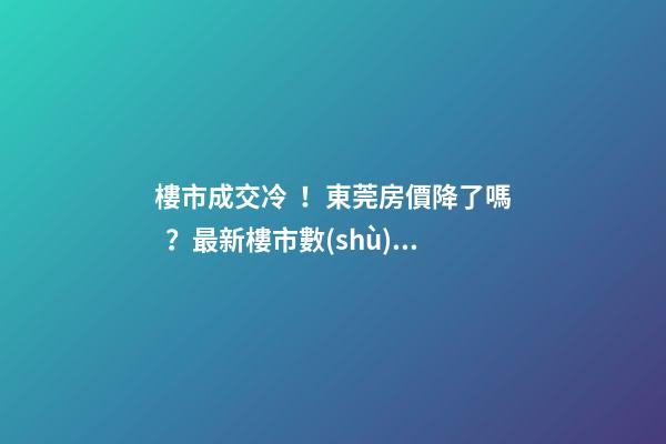 樓市成交冷！東莞房價降了嗎？最新樓市數(shù)據(jù)官宣